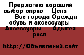 Предлогаю хороший выбор оправ  › Цена ­ 1 000 - Все города Одежда, обувь и аксессуары » Аксессуары   . Адыгея респ.